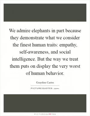 We admire elephants in part because they demonstrate what we consider the finest human traits: empathy, self-awareness, and social intelligence. But the way we treat them puts on display the very worst of human behavior Picture Quote #1