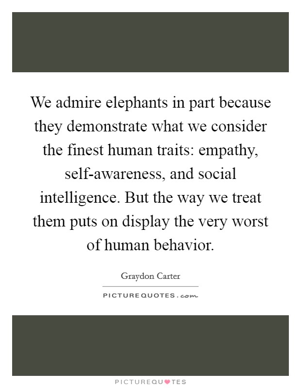We admire elephants in part because they demonstrate what we consider the finest human traits: empathy, self-awareness, and social intelligence. But the way we treat them puts on display the very worst of human behavior Picture Quote #1