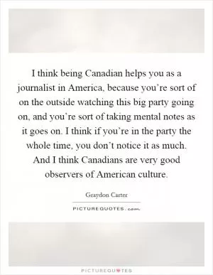 I think being Canadian helps you as a journalist in America, because you’re sort of on the outside watching this big party going on, and you’re sort of taking mental notes as it goes on. I think if you’re in the party the whole time, you don’t notice it as much. And I think Canadians are very good observers of American culture Picture Quote #1