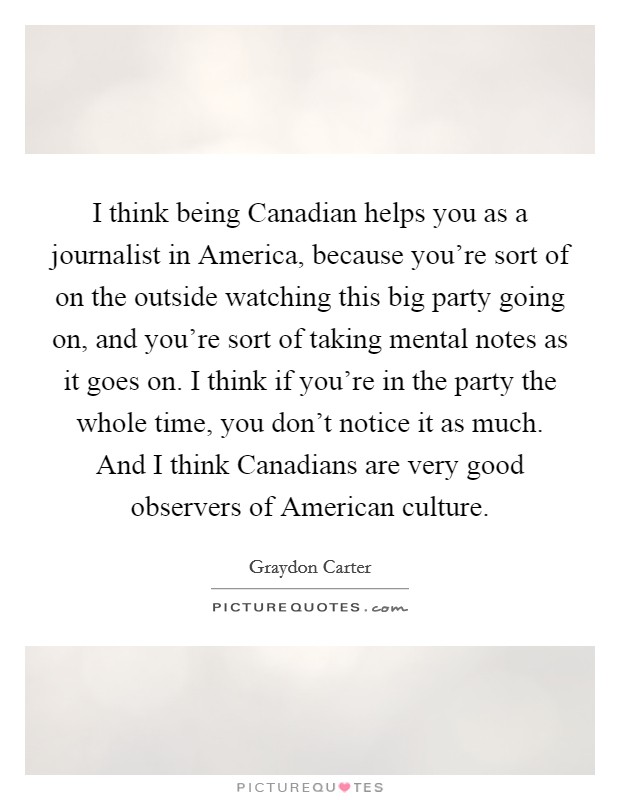 I think being Canadian helps you as a journalist in America, because you're sort of on the outside watching this big party going on, and you're sort of taking mental notes as it goes on. I think if you're in the party the whole time, you don't notice it as much. And I think Canadians are very good observers of American culture Picture Quote #1