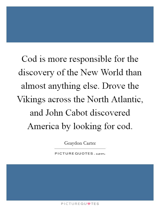 Cod is more responsible for the discovery of the New World than almost anything else. Drove the Vikings across the North Atlantic, and John Cabot discovered America by looking for cod Picture Quote #1