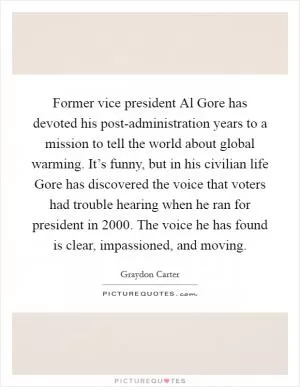 Former vice president Al Gore has devoted his post-administration years to a mission to tell the world about global warming. It’s funny, but in his civilian life Gore has discovered the voice that voters had trouble hearing when he ran for president in 2000. The voice he has found is clear, impassioned, and moving Picture Quote #1