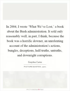 In 2004, I wrote ‘What We’ve Lost,’ a book about the Bush administration. It sold only reasonably well, in part, I think, because the book was a horrific downer, an unrelenting account of the administration’s actions, bungles, deceptions, half-truths, untruths, and downright corruptions Picture Quote #1