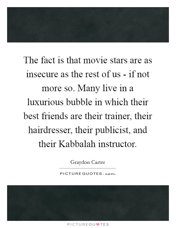 The fact is that movie stars are as insecure as the rest of us - if not more so. Many live in a luxurious bubble in which their best friends are their trainer, their hairdresser, their publicist, and their Kabbalah instructor Picture Quote #1