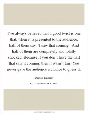 I’ve always believed that a good twist is one that, when it is presented to the audience, half of them say, ‘I saw that coming.’ And half of them are completely and totally shocked. Because if you don’t have the half that saw it coming, then it wasn’t fair: You never gave the audience a chance to guess it Picture Quote #1