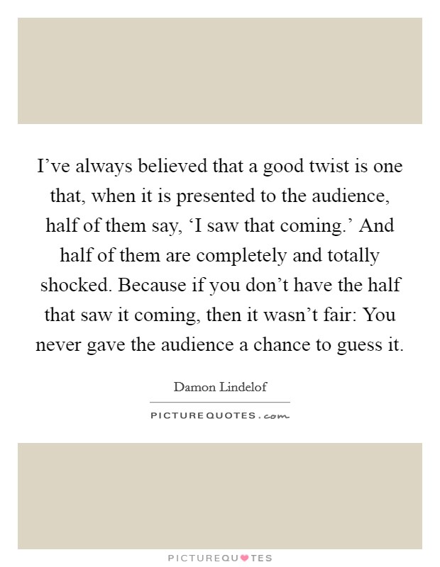 I've always believed that a good twist is one that, when it is presented to the audience, half of them say, ‘I saw that coming.' And half of them are completely and totally shocked. Because if you don't have the half that saw it coming, then it wasn't fair: You never gave the audience a chance to guess it Picture Quote #1