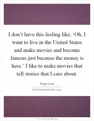 I don’t have this feeling like, ‘Oh, I want to live in the United States and make movies and become famous just because the money is here.’ I like to make movies that tell stories that I care about Picture Quote #1
