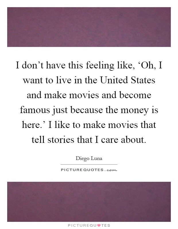 I don't have this feeling like, ‘Oh, I want to live in the United States and make movies and become famous just because the money is here.' I like to make movies that tell stories that I care about Picture Quote #1