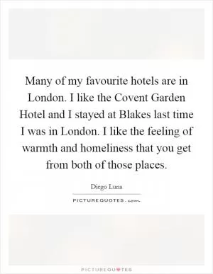 Many of my favourite hotels are in London. I like the Covent Garden Hotel and I stayed at Blakes last time I was in London. I like the feeling of warmth and homeliness that you get from both of those places Picture Quote #1