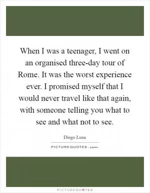 When I was a teenager, I went on an organised three-day tour of Rome. It was the worst experience ever. I promised myself that I would never travel like that again, with someone telling you what to see and what not to see Picture Quote #1