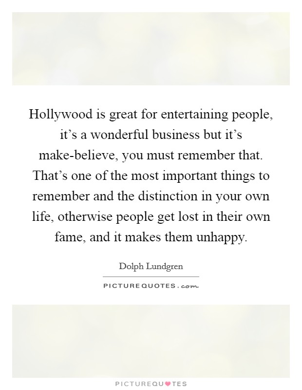 Hollywood is great for entertaining people, it's a wonderful business but it's make-believe, you must remember that. That's one of the most important things to remember and the distinction in your own life, otherwise people get lost in their own fame, and it makes them unhappy Picture Quote #1