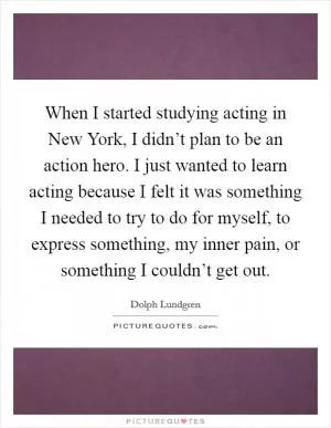 When I started studying acting in New York, I didn’t plan to be an action hero. I just wanted to learn acting because I felt it was something I needed to try to do for myself, to express something, my inner pain, or something I couldn’t get out Picture Quote #1