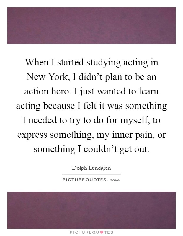 When I started studying acting in New York, I didn't plan to be an action hero. I just wanted to learn acting because I felt it was something I needed to try to do for myself, to express something, my inner pain, or something I couldn't get out Picture Quote #1