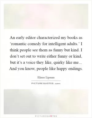 An early editor characterized my books as ‘romantic comedy for intelligent adults.’ I think people see them as funny but kind. I don’t set out to write either funny or kind, but it’s a voice they like, quirky like me... And you know, people like happy endings Picture Quote #1