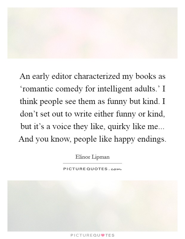 An early editor characterized my books as ‘romantic comedy for intelligent adults.' I think people see them as funny but kind. I don't set out to write either funny or kind, but it's a voice they like, quirky like me... And you know, people like happy endings Picture Quote #1