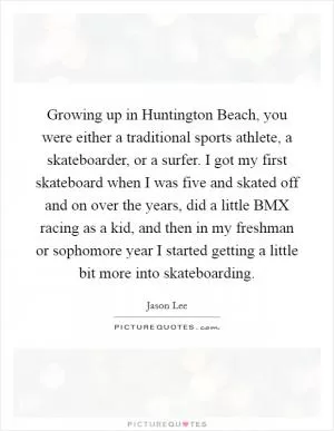 Growing up in Huntington Beach, you were either a traditional sports athlete, a skateboarder, or a surfer. I got my first skateboard when I was five and skated off and on over the years, did a little BMX racing as a kid, and then in my freshman or sophomore year I started getting a little bit more into skateboarding Picture Quote #1