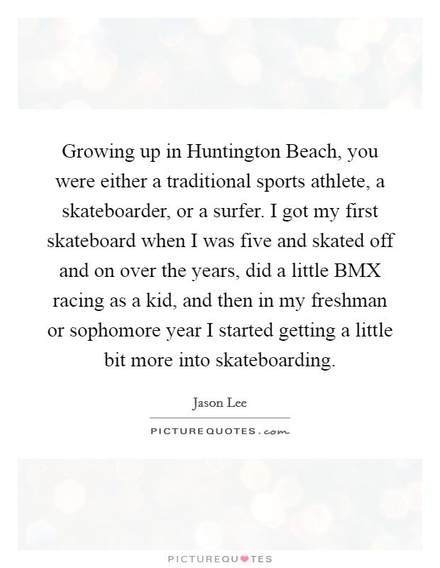 Growing up in Huntington Beach, you were either a traditional sports athlete, a skateboarder, or a surfer. I got my first skateboard when I was five and skated off and on over the years, did a little BMX racing as a kid, and then in my freshman or sophomore year I started getting a little bit more into skateboarding Picture Quote #1