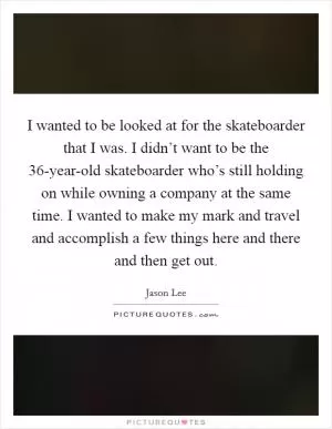 I wanted to be looked at for the skateboarder that I was. I didn’t want to be the 36-year-old skateboarder who’s still holding on while owning a company at the same time. I wanted to make my mark and travel and accomplish a few things here and there and then get out Picture Quote #1