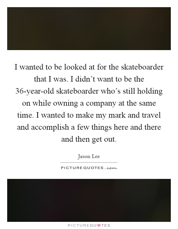 I wanted to be looked at for the skateboarder that I was. I didn't want to be the 36-year-old skateboarder who's still holding on while owning a company at the same time. I wanted to make my mark and travel and accomplish a few things here and there and then get out Picture Quote #1