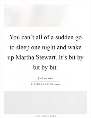 You can’t all of a sudden go to sleep one night and wake up Martha Stewart. It’s bit by bit by bit Picture Quote #1