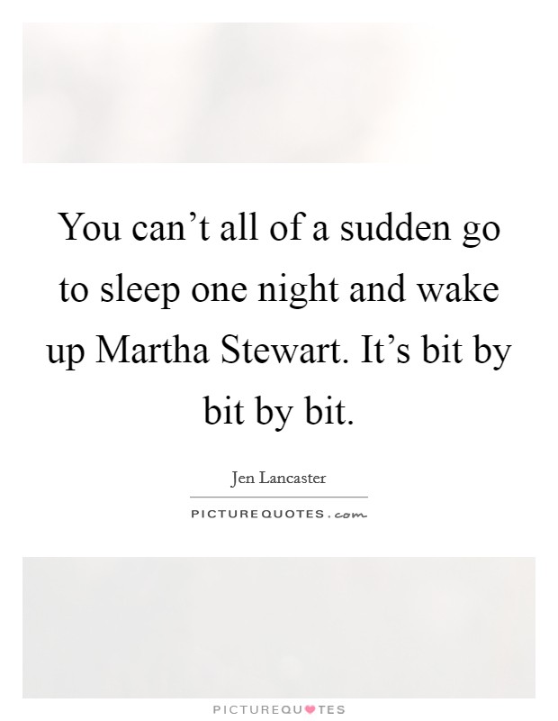 You can't all of a sudden go to sleep one night and wake up Martha Stewart. It's bit by bit by bit Picture Quote #1