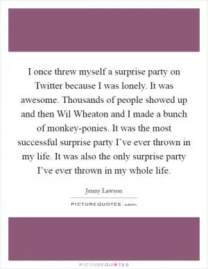 I once threw myself a surprise party on Twitter because I was lonely. It was awesome. Thousands of people showed up and then Wil Wheaton and I made a bunch of monkey-ponies. It was the most successful surprise party I’ve ever thrown in my life. It was also the only surprise party I’ve ever thrown in my whole life Picture Quote #1