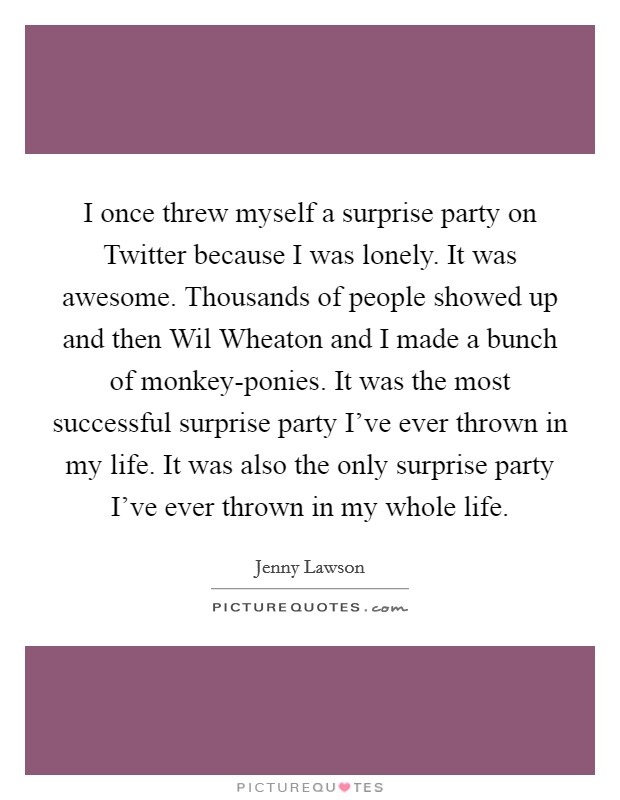 I once threw myself a surprise party on Twitter because I was lonely. It was awesome. Thousands of people showed up and then Wil Wheaton and I made a bunch of monkey-ponies. It was the most successful surprise party I've ever thrown in my life. It was also the only surprise party I've ever thrown in my whole life Picture Quote #1