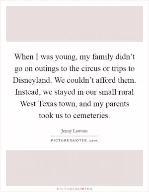 When I was young, my family didn’t go on outings to the circus or trips to Disneyland. We couldn’t afford them. Instead, we stayed in our small rural West Texas town, and my parents took us to cemeteries Picture Quote #1