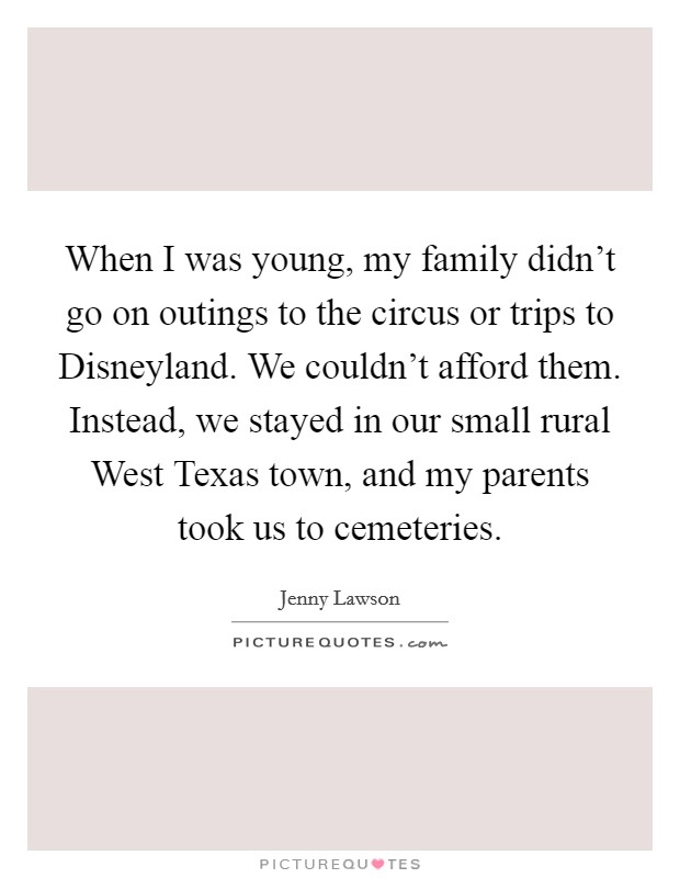 When I was young, my family didn't go on outings to the circus or trips to Disneyland. We couldn't afford them. Instead, we stayed in our small rural West Texas town, and my parents took us to cemeteries Picture Quote #1