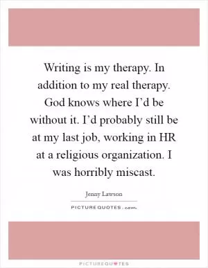 Writing is my therapy. In addition to my real therapy. God knows where I’d be without it. I’d probably still be at my last job, working in HR at a religious organization. I was horribly miscast Picture Quote #1