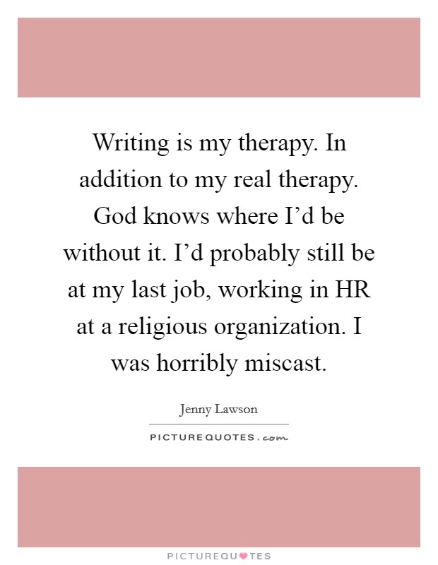 Writing is my therapy. In addition to my real therapy. God knows where I'd be without it. I'd probably still be at my last job, working in HR at a religious organization. I was horribly miscast Picture Quote #1