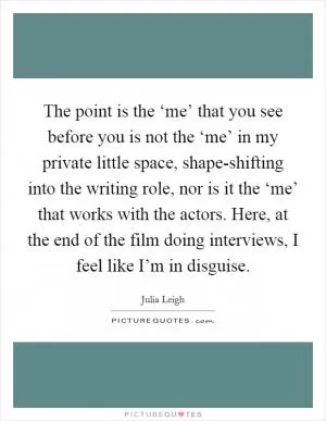 The point is the ‘me’ that you see before you is not the ‘me’ in my private little space, shape-shifting into the writing role, nor is it the ‘me’ that works with the actors. Here, at the end of the film doing interviews, I feel like I’m in disguise Picture Quote #1