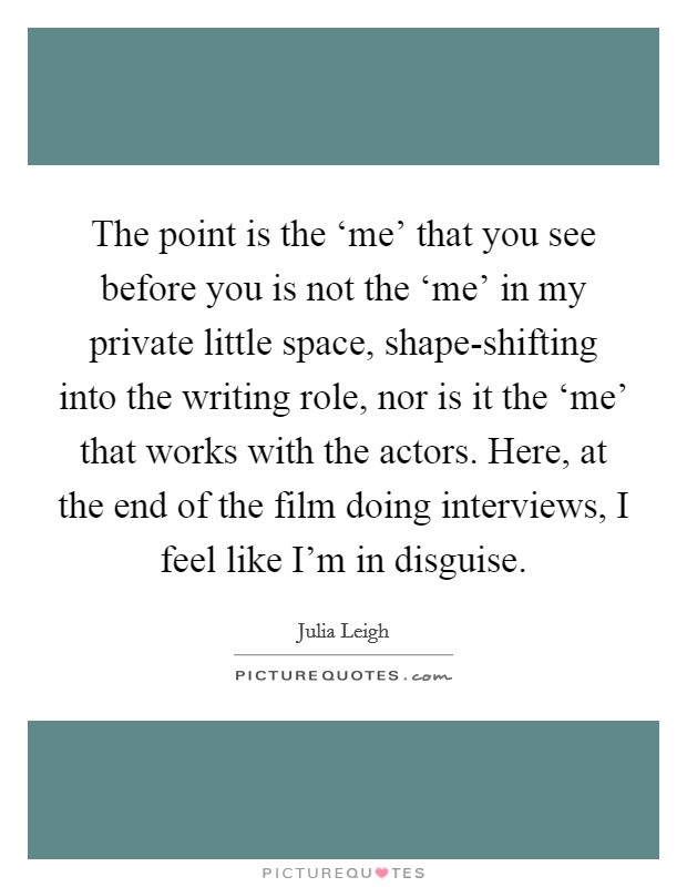 The point is the ‘me' that you see before you is not the ‘me' in my private little space, shape-shifting into the writing role, nor is it the ‘me' that works with the actors. Here, at the end of the film doing interviews, I feel like I'm in disguise Picture Quote #1