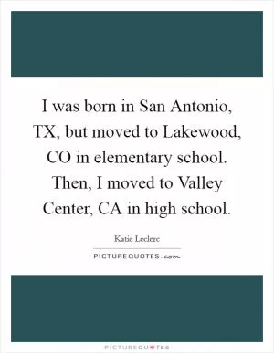 I was born in San Antonio, TX, but moved to Lakewood, CO in elementary school. Then, I moved to Valley Center, CA in high school Picture Quote #1