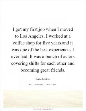 I got my first job when I moved to Los Angeles. I worked at a coffee shop for five years and it was one of the best experiences I ever had. It was a bunch of actors covering shifts for each other and becoming great friends Picture Quote #1