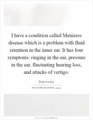 I have a condition called Menieres disease which is a problem with fluid retention in the inner ear. It has four symptoms: ringing in the ear, pressure in the ear, fluctuating hearing loss, and attacks of vertigo Picture Quote #1