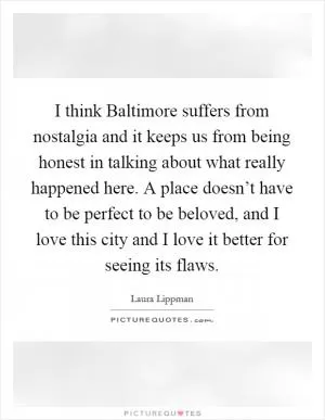 I think Baltimore suffers from nostalgia and it keeps us from being honest in talking about what really happened here. A place doesn’t have to be perfect to be beloved, and I love this city and I love it better for seeing its flaws Picture Quote #1