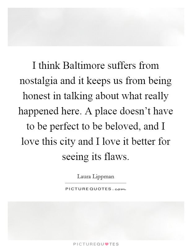 I think Baltimore suffers from nostalgia and it keeps us from being honest in talking about what really happened here. A place doesn't have to be perfect to be beloved, and I love this city and I love it better for seeing its flaws Picture Quote #1