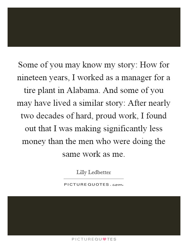 Some of you may know my story: How for nineteen years, I worked as a manager for a tire plant in Alabama. And some of you may have lived a similar story: After nearly two decades of hard, proud work, I found out that I was making significantly less money than the men who were doing the same work as me Picture Quote #1