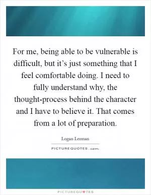 For me, being able to be vulnerable is difficult, but it’s just something that I feel comfortable doing. I need to fully understand why, the thought-process behind the character and I have to believe it. That comes from a lot of preparation Picture Quote #1
