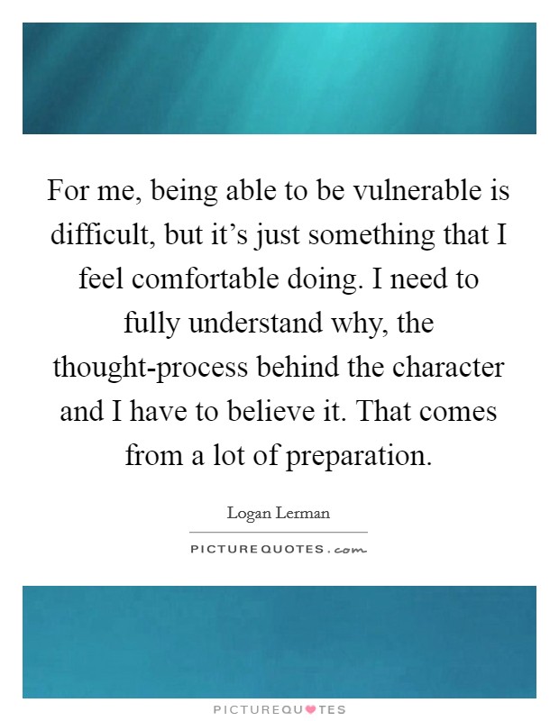 For me, being able to be vulnerable is difficult, but it's just something that I feel comfortable doing. I need to fully understand why, the thought-process behind the character and I have to believe it. That comes from a lot of preparation Picture Quote #1