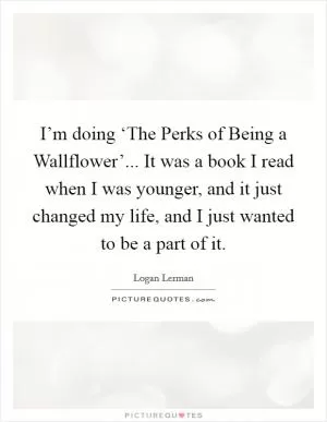 I’m doing ‘The Perks of Being a Wallflower’... It was a book I read when I was younger, and it just changed my life, and I just wanted to be a part of it Picture Quote #1
