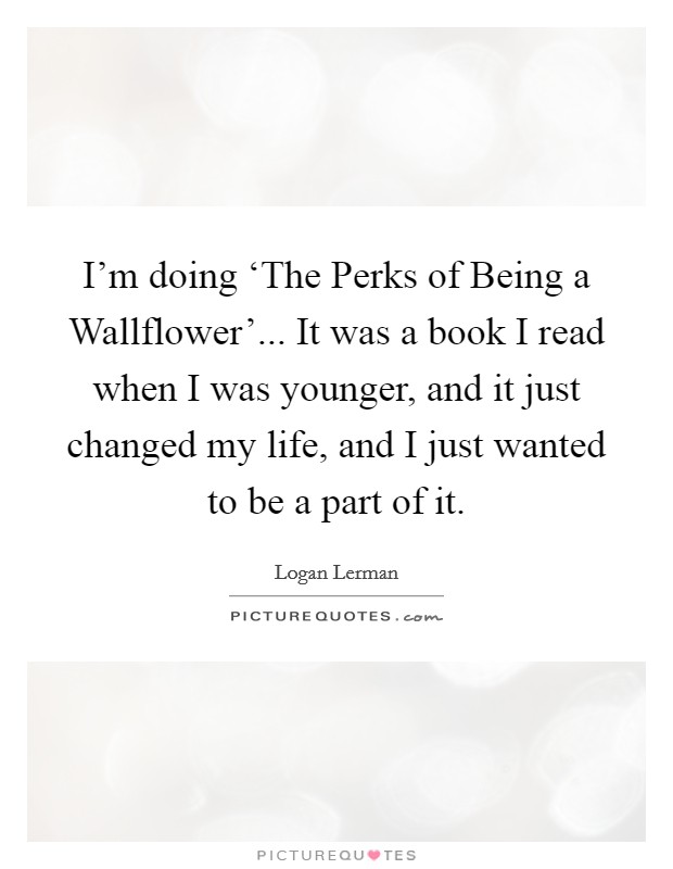 I'm doing ‘The Perks of Being a Wallflower'... It was a book I read when I was younger, and it just changed my life, and I just wanted to be a part of it Picture Quote #1