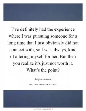 I’ve definitely had the experience where I was pursuing someone for a long time that I just obviously did not connect with, so I was always, kind of altering myself for her, But then you realize it’s just not worth it. What’s the point? Picture Quote #1