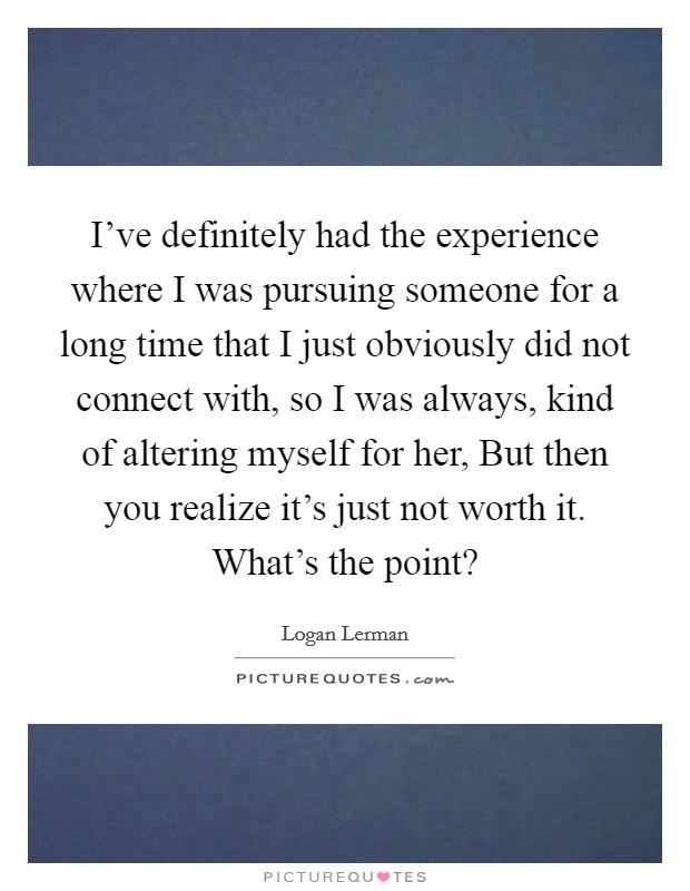 I've definitely had the experience where I was pursuing someone for a long time that I just obviously did not connect with, so I was always, kind of altering myself for her, But then you realize it's just not worth it. What's the point? Picture Quote #1