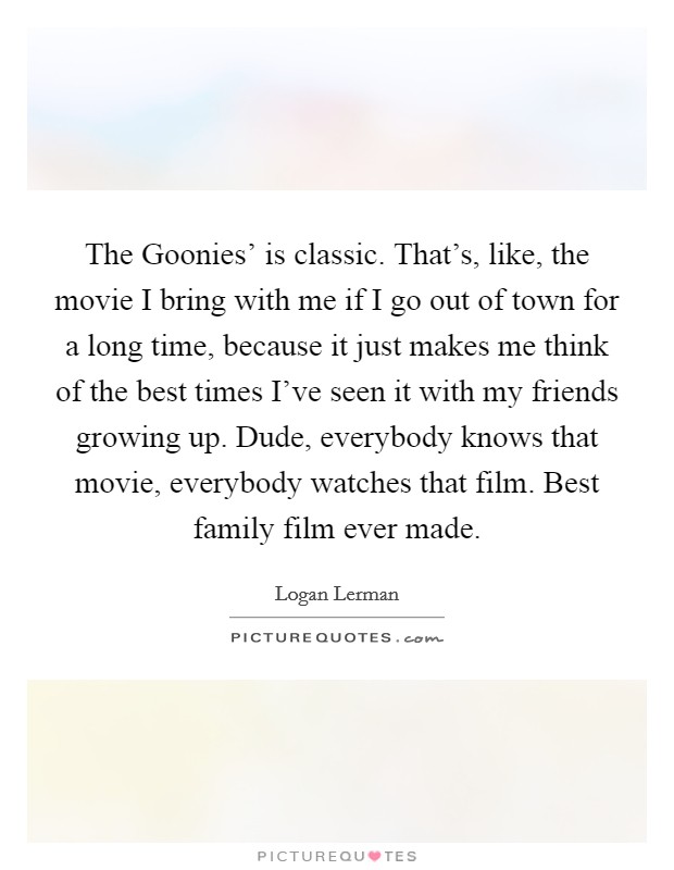 The Goonies' is classic. That's, like, the movie I bring with me if I go out of town for a long time, because it just makes me think of the best times I've seen it with my friends growing up. Dude, everybody knows that movie, everybody watches that film. Best family film ever made Picture Quote #1