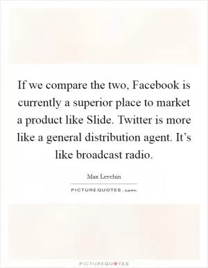 If we compare the two, Facebook is currently a superior place to market a product like Slide. Twitter is more like a general distribution agent. It’s like broadcast radio Picture Quote #1