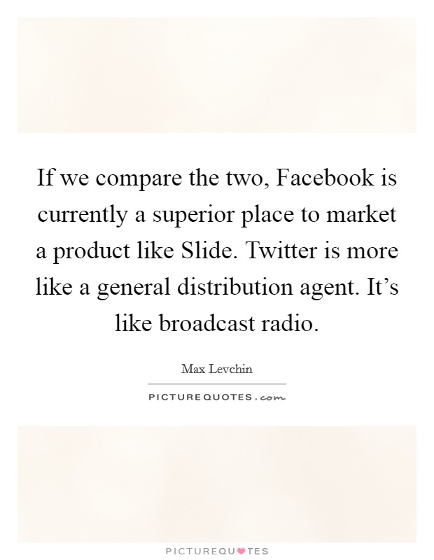 If we compare the two, Facebook is currently a superior place to market a product like Slide. Twitter is more like a general distribution agent. It's like broadcast radio Picture Quote #1