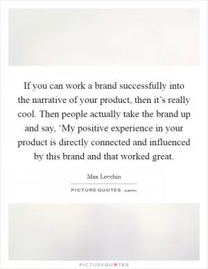 If you can work a brand successfully into the narrative of your product, then it’s really cool. Then people actually take the brand up and say, ‘My positive experience in your product is directly connected and influenced by this brand and that worked great Picture Quote #1