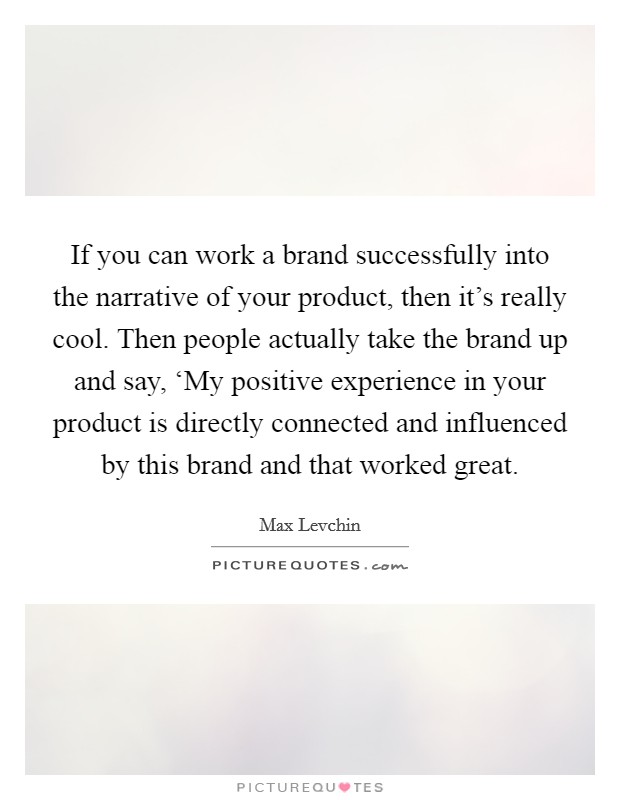 If you can work a brand successfully into the narrative of your product, then it's really cool. Then people actually take the brand up and say, ‘My positive experience in your product is directly connected and influenced by this brand and that worked great Picture Quote #1